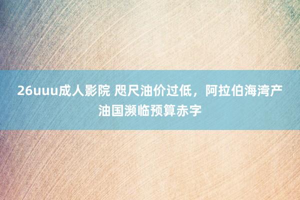 26uuu成人影院 咫尺油价过低，阿拉伯海湾产油国濒临预算赤字