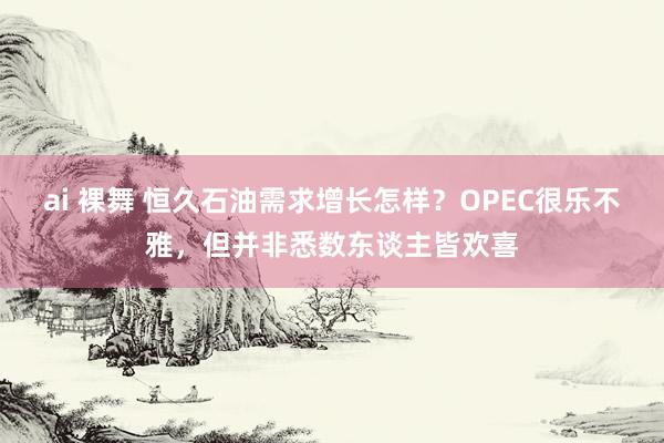 ai 裸舞 恒久石油需求增长怎样？OPEC很乐不雅，但并非悉数东谈主皆欢喜
