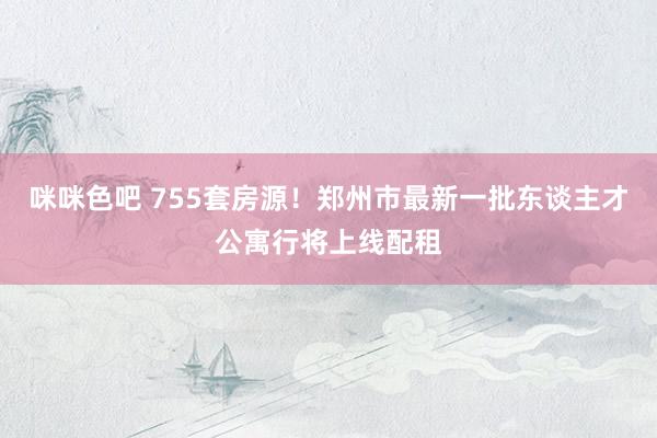 咪咪色吧 755套房源！郑州市最新一批东谈主才公寓行将上线配租