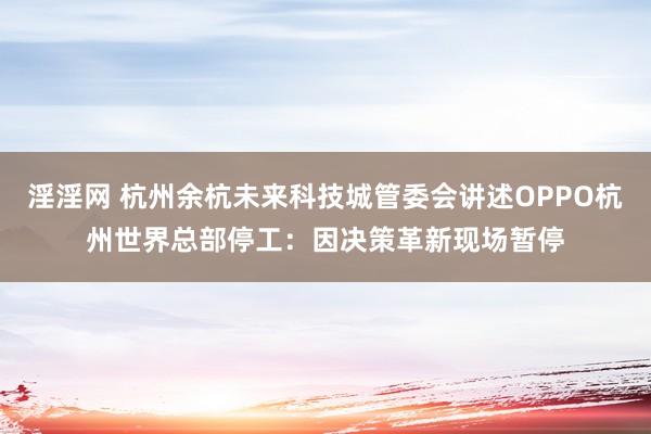 淫淫网 杭州余杭未来科技城管委会讲述OPPO杭州世界总部停工：因决策革新现场暂停