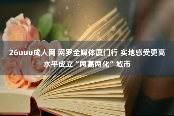 26uuu成人网 网罗全媒体厦门行 实地感受更高水平成立“两高两化”城市