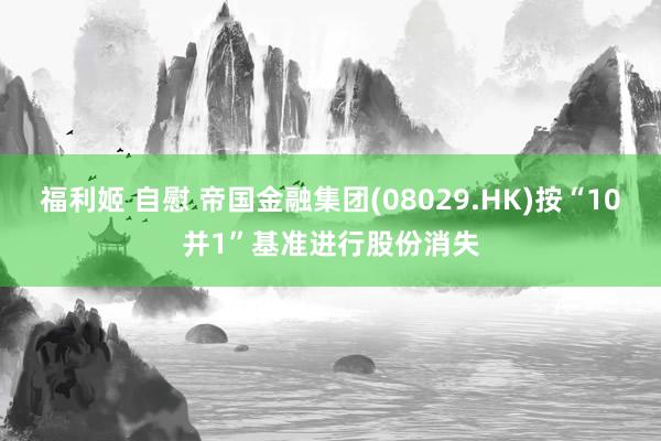 福利姬 自慰 帝国金融集团(08029.HK)按“10并1”基准进行股份消失