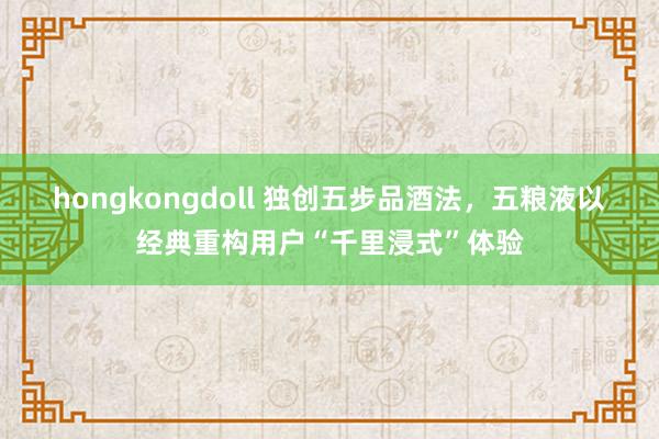 hongkongdoll 独创五步品酒法，五粮液以经典重构用户“千里浸式”体验