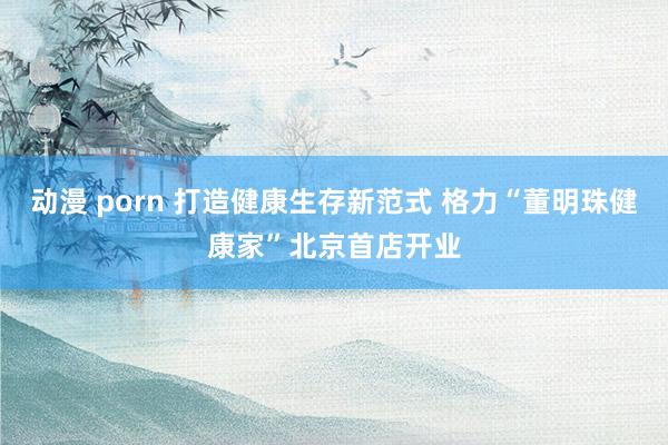 动漫 porn 打造健康生存新范式 格力“董明珠健康家”北京首店开业
