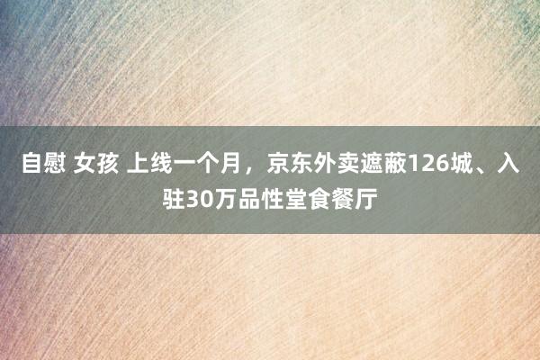 自慰 女孩 上线一个月，京东外卖遮蔽126城、入驻30万品性堂食餐厅