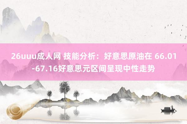 26uuu成人网 技能分析：好意思原油在 66.01-67.16好意思元区间呈现中性走势