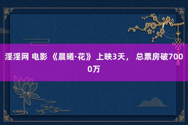 淫淫网 电影 《晨曦·花》 上映3天， 总票房破7000万
