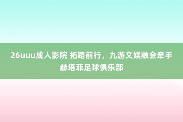 26uuu成人影院 拓路前行，九游文娱融会牵手赫塔菲足球俱乐部