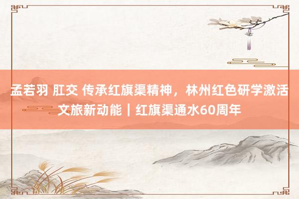 孟若羽 肛交 传承红旗渠精神，林州红色研学激活文旅新动能｜红旗渠通水60周年