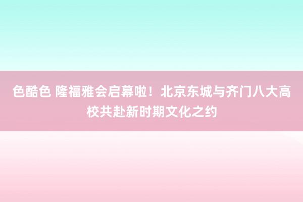 色酷色 隆福雅会启幕啦！北京东城与齐门八大高校共赴新时期文化之约
